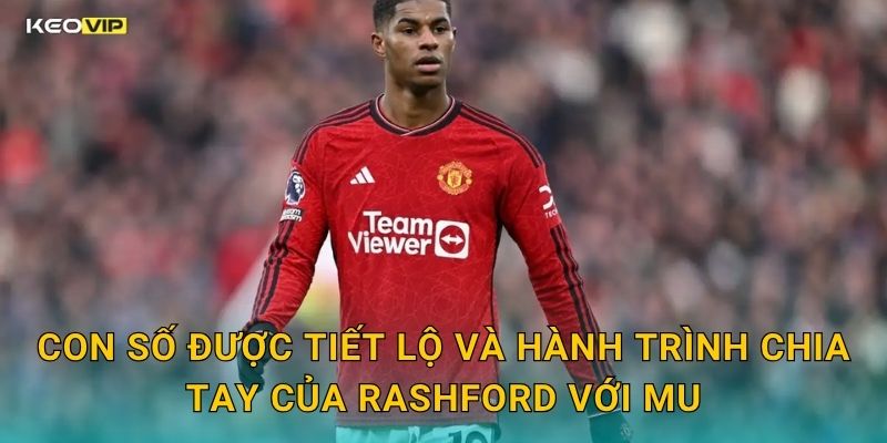 Con Số Được Tiết Lộ Và Hành Trình Chia Tay Của Rashford Với MU