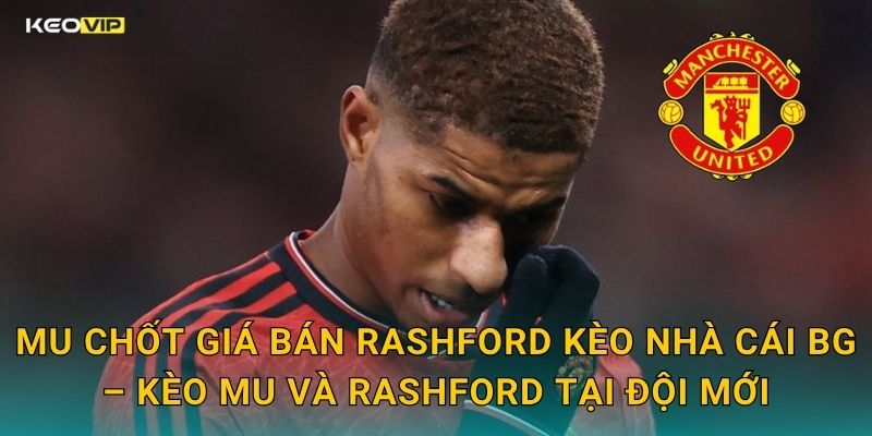 MU Chốt Giá Bán Rashford Kèo Nhà Cái BG – Kèo MU Và Rashford Tại Đội Mới