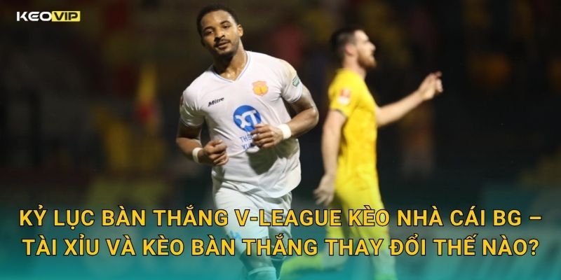 Kỷ Lục Bàn Thắng V-League Kèo Nhà Cái BG – Tài Xỉu Và Kèo Bàn Thắng Thay Đổi Thế Nào?